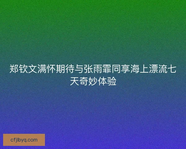 郑钦文满怀期待与张雨霏同享海上漂流七天奇妙体验
