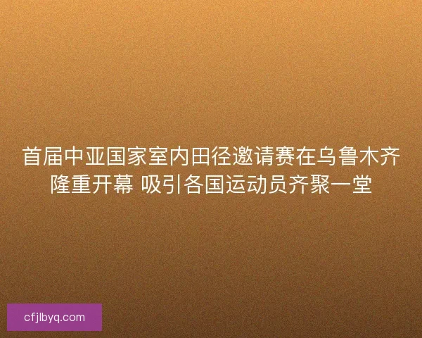 首届中亚国家室内田径邀请赛在乌鲁木齐隆重开幕 吸引各国运动员齐聚一堂