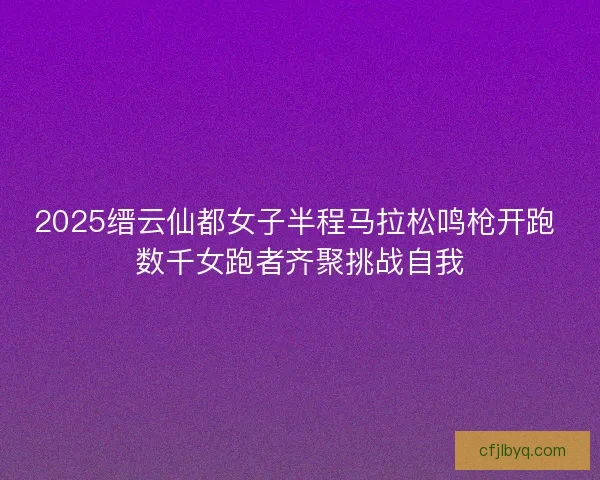 2025缙云仙都女子半程马拉松鸣枪开跑 数千女跑者齐聚挑战自我