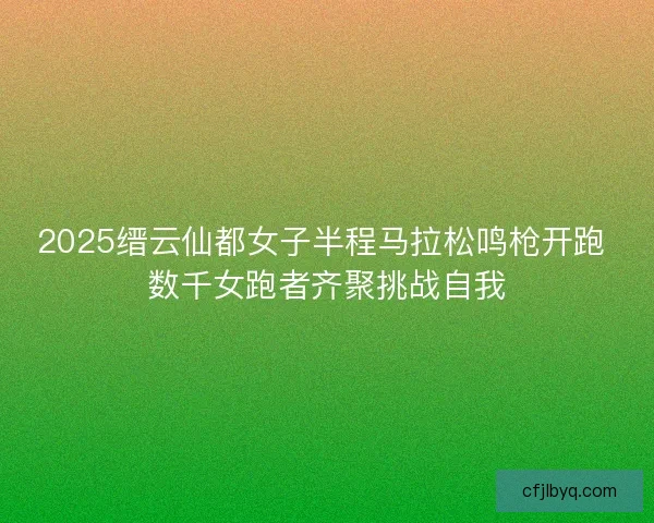 2025缙云仙都女子半程马拉松鸣枪开跑 数千女跑者齐聚挑战自我