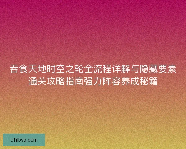 吞食天地时空之轮全流程详解与隐藏要素通关攻略指南强力阵容养成秘籍