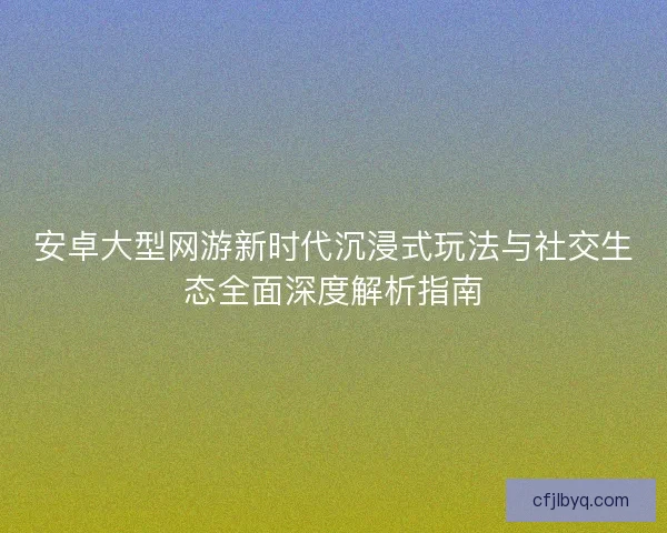 安卓大型网游新时代沉浸式玩法与社交生态全面深度解析指南