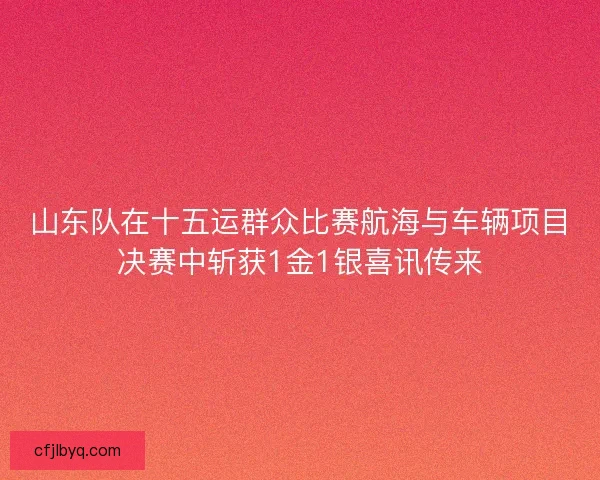 山东队在十五运群众比赛航海与车辆项目决赛中斩获1金1银喜讯传来